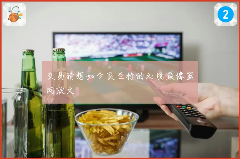 交易猜想如今莫兰特的处境最像篮网欧文